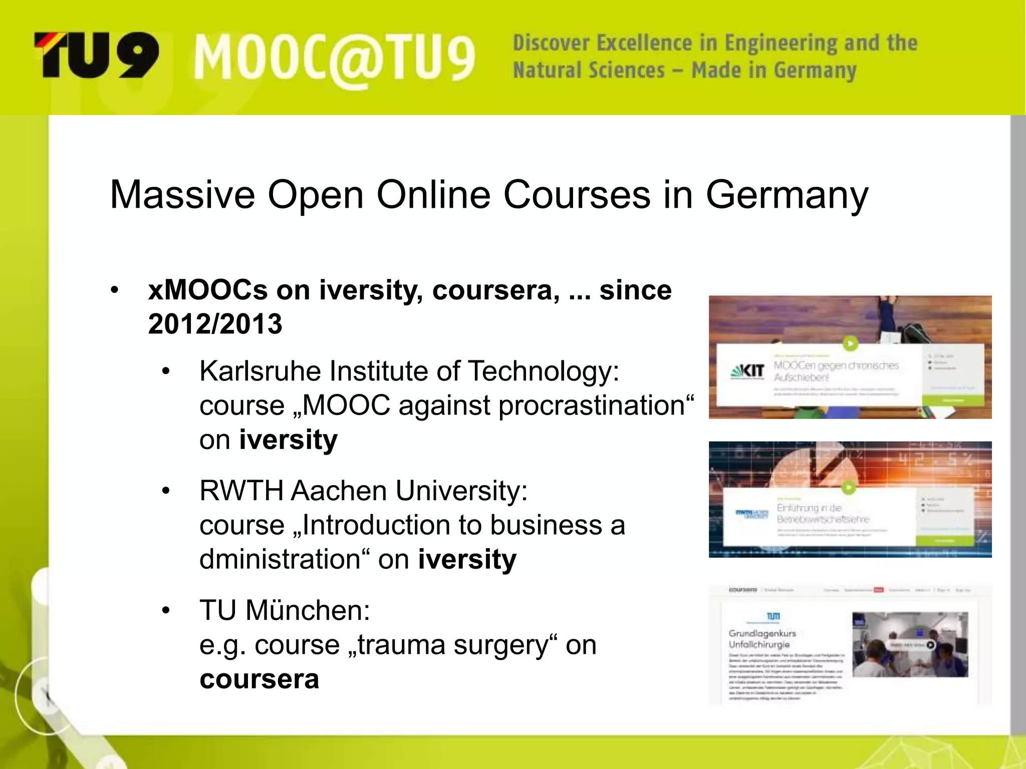 Massive Open Online Courses in Germany 
• xMOOCs on iversity, coursera, ... since 
2012/2013 
• Karlsruhe Institute of Technology: 
course „MOOC against procrastination“ 
on iversity 
• RWTH Aachen University: 
course „Introduction to business a 
dministration“ on iversity 
• TU München: 
e.g. course „trauma surgery“ on 
coursera 
