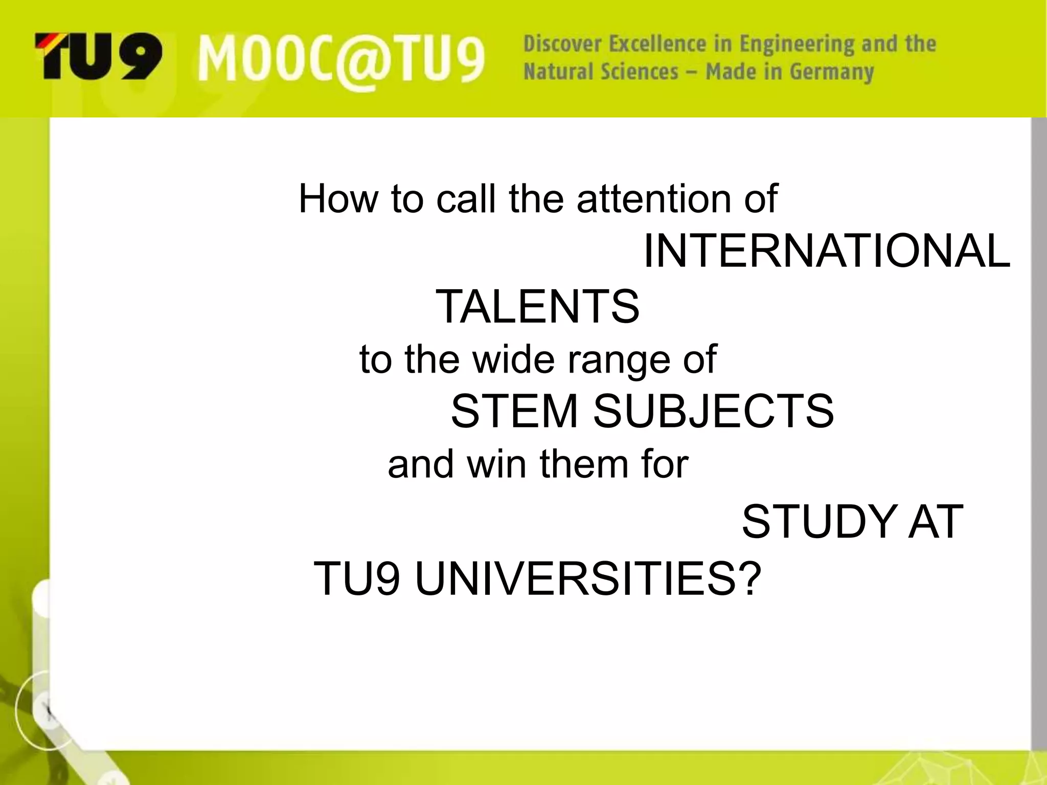 How to call the attention of 
INTERNATIONAL 
TALENTS 
to the wide range of 
STEM SUBJECTS 
and win them for 
STUDY AT TU9 
UNIVERSITIES? 
 