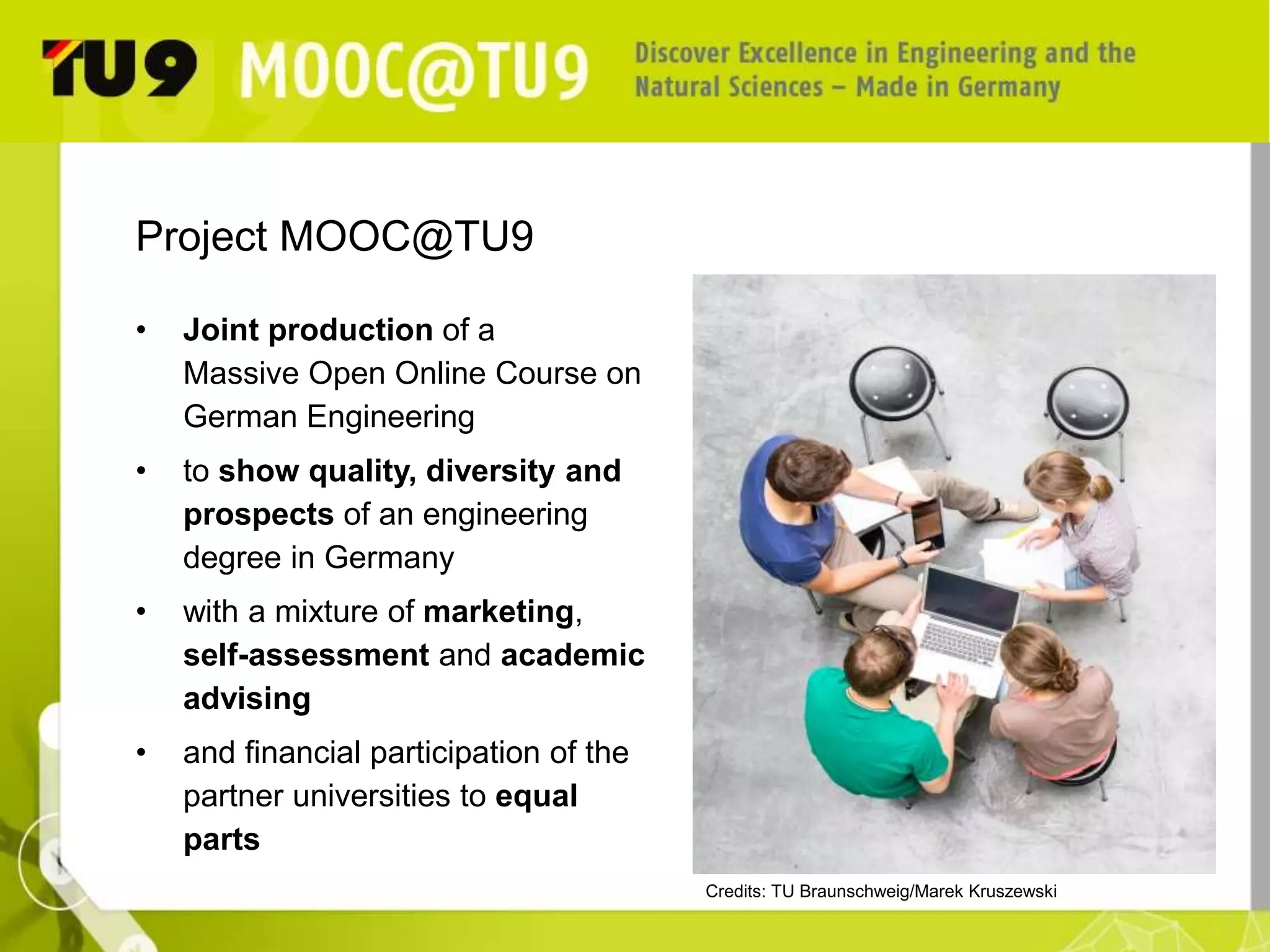 Project MOOC@TU9 
• Joint production of a 
Massive Open Online Course on 
German Engineering 
• to show quality, diversity and 
prospects of an engineering 
degree in Germany 
• with a mixture of marketing, 
self-assessment and academic 
advising 
• and financial participation of the 
partner universities to equal 
parts 
Credits: TU Braunschweig/Marek Kruszewski 
 