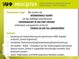 Gemeinsame Frage: Wie machen wir
INTERNATIONALE TALENTE
auf das vielfältige weiterführende
STUDIENANGEBOT IN DEN MINT-FÄCHERN
aufmerksam und gewinnen sie für ein
STUDIUM AN DEN TU9-UNIVERSITÄTEN?
•  Erprobung und Implementierung eines gemeinsamen MOOC-Angebots
im Bereich „German Engineering“
•  Schnittstelle: Hochschulmarketing/Studienberatung/Studienorientierung
•  Ziel: Qualität – Vielfalt – Perspektiven des TU9-Studienangebots international
bekannt machen, Einblick in ausgewählte Fachrichtungen vermitteln, fachl.
Verständnis erproben
•  Zudem: Möglichkeiten und Effekte kooperativer Aktivitäten ausloten
Antwort:
 
