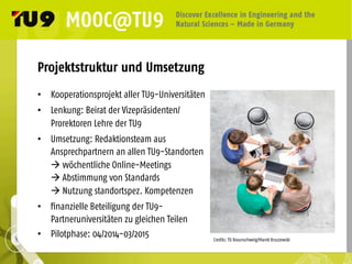 Projektstruktur und Umsetzung
•  Kooperationsprojekt aller TU9-Universitäten
•  Lenkung: Beirat der Vizepräsidenten/
Prorektoren Lehre der TU9
•  Umsetzung: Redaktionsteam aus
Ansprechpartnern an allen TU9-Standorten
à wöchentliche Online-Meetings
à Abstimmung von Standards
à Nutzung standortspez. Kompetenzen
•  finanzielle Beteiligung der TU9-
Partneruniversitäten zu gleichen Teilen
•  Pilotphase: 04/2014-03/2015 Credits: TU Braunschweig/Marek Kruszewski	
  
 