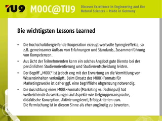 Die wichtigsten Lessons Learned
•  Die hochschulübergreifende Kooperation erzeugt wertvolle Synergieeffekte, so
z.B. gemeinsamer Aufbau von Erfahrungen und Standards, Zusammenführung
von Kompetenzen.
•  Aus Sicht der Teilnehmenden kann ein solches Angebot gute Dienste bei der
persönlichen Studienorientierung und Studienentscheidung leisten.
•  Der Begriff „MOOC“ ist jedoch eng mit der Erwartung an die Vermittlung von
Wissensinhalten verknüpft. Beim Einsatz des MOOC-Formats für
Marketingzwecke ist daher ggf. eine begriffliche Abgrenzung notwendig.
•  Die Ausrichtung eines MOOC-Formats (Marketing vs. Fachinput) hat
weitreichende Auswirkungen auf Aspekte wie Zielgruppenansprache,
didaktische Konzeption, Aktivierungslevel, Erfolgskriterien usw.
Die Vermischung ist in diesem Sinne als eher ungünstig zu bewerten.
 