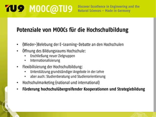 Potenziale von MOOCs für die Hochschulbildung
•  (Wieder-)Belebung der E-Learning-Debatte an den Hochschulen
•  Öffnung des Bildungsraums Hochschule:
•  Erschließung neuer Zielgruppen
•  Internationalisierung
•  Flexibilisierung der Hochschulbildung:
•  Unterstützung grundständiger Angebote in der Lehre
•  aber auch: Studienberatung und Studienorientierung
•  Hochschulmarketing (national und international)
•  Förderung hochschulübergreifender Kooperationen und Strategiebildung
 