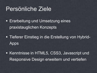 Persönliche Ziele
 Erarbeitung und Umsetzung eines
  praxistauglichen Konzepts

 Tieferer Einstieg in die Erstellung von Hybrid-
  Apps

 Kenntnisse in HTML5, CSS3, Javascript und
  Responsive Design erweitern und vertiefen
 
