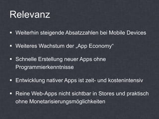 Relevanz
 Weiterhin steigende Absatzzahlen bei Mobile Devices

 Weiteres Wachstum der „App Economy“

 Schnelle Erstellung neuer Apps ohne
  Programmierkenntnisse

 Entwicklung nativer Apps ist zeit- und kostenintensiv

 Reine Web-Apps nicht sichtbar in Stores und praktisch
  ohne Monetarisierungsmöglichkeiten
 