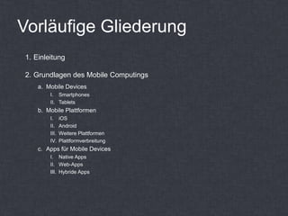 Vorläufige Gliederung
1. Einleitung

2. Grundlagen des Mobile Computings
    a. Mobile Devices
        I. Smartphones
        II. Tablets
    b. Mobile Plattformen
        I.     iOS
        II.    Android
        III.   Weitere Plattformen
        IV.    Plattformverbreitung
    c. Apps für Mobile Devices
        I. Native Apps
        II. Web-Apps
        III. Hybride Apps
 
