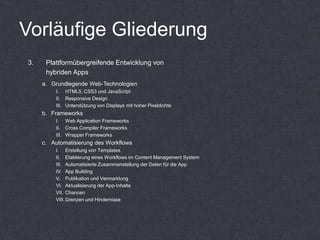 Vorläufige Gliederung
3.    Plattformübergreifende Entwicklung von
      hybriden Apps
     a. Grundlegende Web-Technologien
         I. HTML5, CSS3 und JavaScript
         II. Responsive Design
         III. Unterstützung von Displays mit hoher Pixeldichte
     b. Frameworks
         I. Web Application Frameworks
         II. Cross Compiler Frameworks
         III. Wrapper Frameworks
     c. Automatisierung des Workflows
         I. Erstellung von Templates
         II. Etablierung eines Workflows im Content Management System
         III. Automatisierte Zusammenstellung der Daten für die App
         IV. App Building
         V. Publikation und Vermarktung
         VI. Aktualisierung der App-Inhalte
         VII. Chancen
         VIII. Grenzen und Hindernisse
 