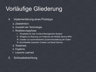 Vorläufige Gliederung
4.    Implementierung eines Prototyps
     a. Zieldefinition
     b. Auswahl der Technologie
     c. Realisierungsphase
        I. Templates für das Content Management System
        II. Widgets zur Nutzung von Features der Mobile Device APIs
        III. Crawler zur automatisierten Zusammenstellung der Daten
        IV. Schnittstelle zwischen Crawler und Build Service
     d. Testphase
     e. Ergebnis
     f. Lessons Learned

5.    Schlussbetrachtung
 
