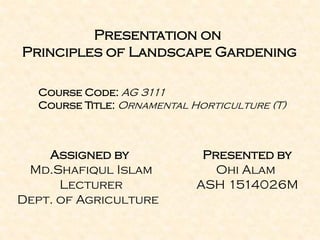 Presentation on
Principles of Landscape Gardening
Course Code: AG 3111
Course Title: Ornamental Horticulture (T)
Assigned by
Md.Shafiqul Islam
Lecturer
Dept. of Agriculture
Presented by
Ohi Alam
ASH 1514026M
 