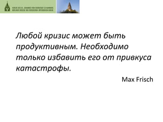 Любой 
кризис 
может 
быть 
продуктивным. 
Необходимо 
только 
избавить 
его 
от 
привкуса 
катастрофы. 
Max 
Frisch 
 