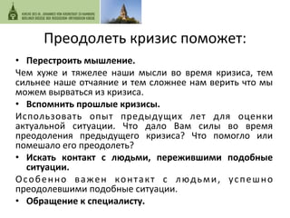 Преодолеть 
кризис 
поможет: 
• Перестроить 
мышление. 
Чем 
хуже 
и 
тяжелее 
наши 
мысли 
во 
время 
кризиса, 
тем 
сильнее 
наше 
отчаяние 
и 
тем 
сложнее 
нам 
верить 
что 
мы 
можем 
вырваться 
из 
кризиса. 
• Вспомнить 
прошлые 
кризисы. 
Использовать 
опыт 
предыдущих 
лет 
для 
оценки 
актуальной 
ситуации. 
Что 
дало 
Вам 
силы 
во 
время 
преодоления 
предыдущего 
кризиса? 
Что 
помогло 
или 
помешало 
его 
преодолеть? 
• Искать 
контакт 
с 
людьми, 
пережившими 
подобные 
ситуации. 
Особенно 
важен 
контакт 
с 
людьми, 
успешно 
преодолевшими 
подобные 
ситуации. 
• Обращение 
к 
специалисту. 
 