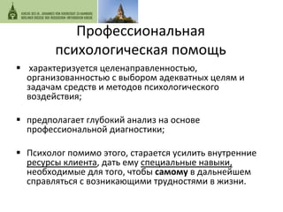 Профессиональная 
психологическая 
помощь 
§ 
характеризуется 
целенапр 
авленностью, 
организованностью 
с 
выбором 
адекватных 
целям 
и 
задачам 
средств 
и 
методов 
психологического 
воздействия; 
§ предполагает 
глубокий 
анализ 
на 
основе 
профессиональной 
диагностики; 
§ Психолог 
помимо 
этого, 
старается 
усилить 
внутренние 
ресурсы 
клиента, 
дать 
ему 
специальные 
навыки, 
необходимые 
для 
того, 
чтобы 
самому 
в 
дальнейшем 
справляться 
с 
возникающими 
трудностями 
в 
жизни. 
 