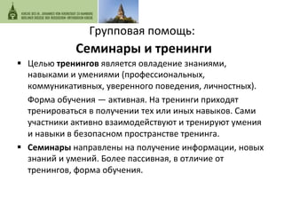 Групповая 
помощь: 
Семинары 
и 
тренинги 
§ Целью 
тренингов 
является 
овладение 
знаниями, 
навыками 
и 
умениями 
(профессиональных, 
коммуникативных, 
уверенного 
поведения, 
личностных). 
Форма 
обучения 
— 
активная. 
На 
тренинги 
приходят 
тренироваться 
в 
получении 
тех 
или 
иных 
навыков. 
Сами 
участники 
активно 
взаимодействуют 
и 
тренируют 
умения 
и 
навыки 
в 
безопасном 
пространстве 
тренинга. 
§ Семинары 
направлены 
на 
получение 
информации, 
новых 
знаний 
и 
умений. 
Более 
пассивная, 
в 
отличие 
от 
тренингов, 
форма 
обучения. 
 