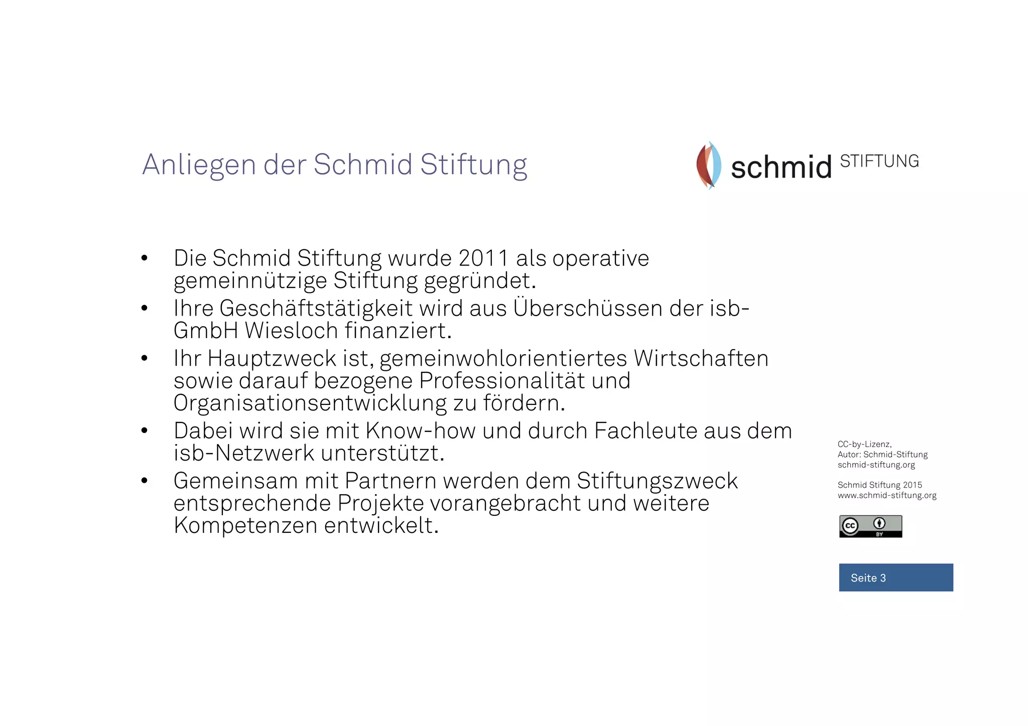 CC-by-Lizenz,
Autor: Schmid-Stiftung
schmid-stiftung.org
Schmid Stiftung 2015
www.schmid-stiftung.org
• Die Schmid Stiftung wurde 2011 als operative
gemeinnützige Stiftung gegründet.
• Ihre Geschäftstätigkeit wird aus Überschüssen der isb-
GmbH Wiesloch finanziert.
• Ihr Hauptzweck ist, gemeinwohlorientiertes Wirtschaften
sowie darauf bezogene Professionalität und
Organisationsentwicklung zu fördern.
• Dabei wird sie mit Know-how und durch Fachleute aus dem
isb-Netzwerk unterstützt.
• Gemeinsam mit Partnern werden dem Stiftungszweck
entsprechende Projekte vorangebracht und weitere
Kompetenzen entwickelt.
Seite 3
Anliegen der Schmid Stiftung
 