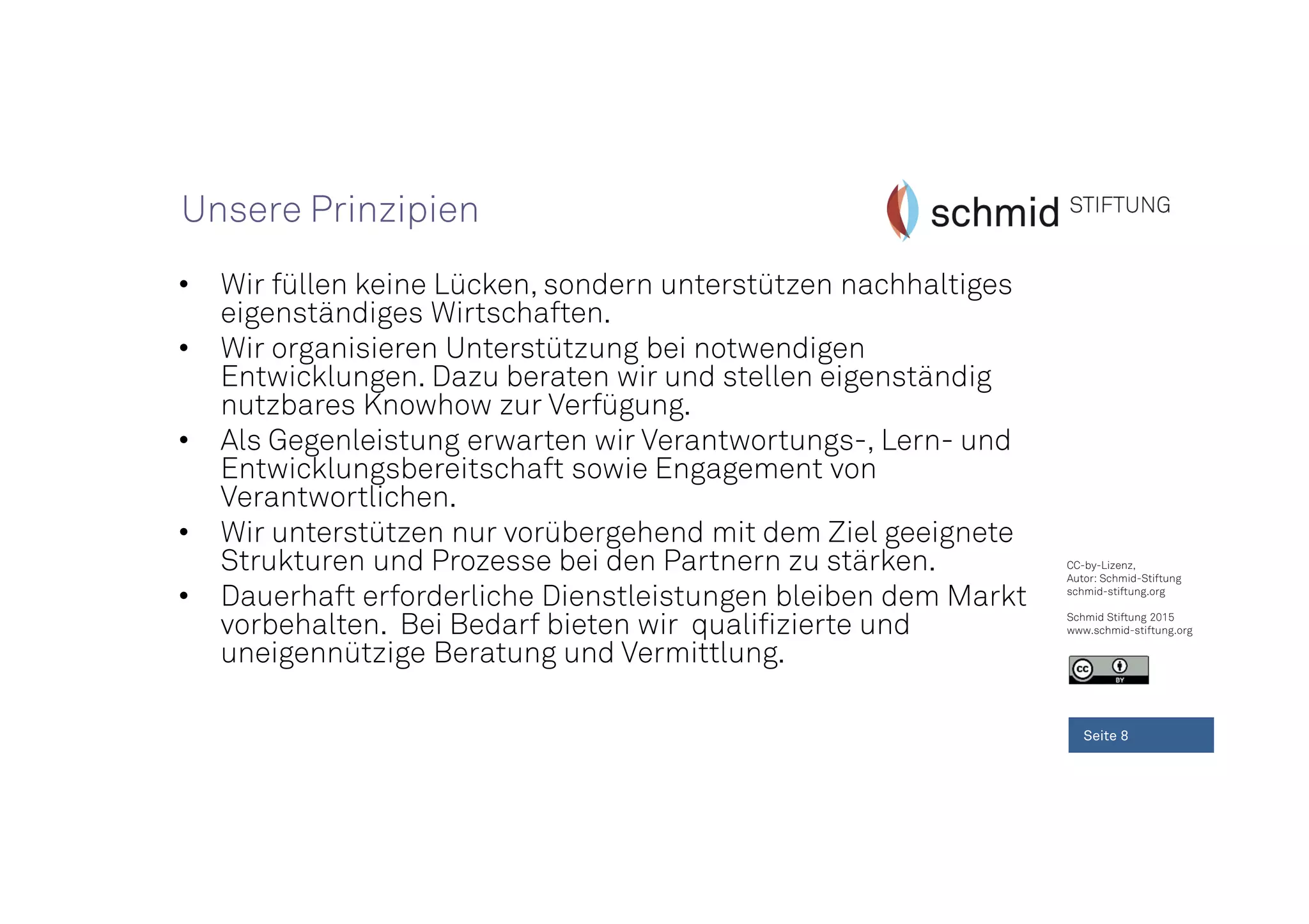CC-by-Lizenz,
Autor: Schmid-Stiftung
schmid-stiftung.org
Schmid Stiftung 2015
www.schmid-stiftung.org
• Wir füllen keine Lücken, sondern unterstützen nachhaltiges
eigenständiges Wirtschaften.
• Wir organisieren Unterstützung bei notwendigen
Entwicklungen. Dazu beraten wir und stellen eigenständig
nutzbares Knowhow zur Verfügung.
• Als Gegenleistung erwarten wir Verantwortungs-, Lern- und
Entwicklungsbereitschaft sowie Engagement von
Verantwortlichen.
• Wir unterstützen nur vorübergehend mit dem Ziel geeignete
Strukturen und Prozesse bei den Partnern zu stärken.
• Dauerhaft erforderliche Dienstleistungen bleiben dem Markt
vorbehalten. Bei Bedarf bieten wir qualifizierte und
uneigennützige Beratung und Vermittlung.
Seite 8
Unsere Prinzipien
 