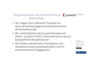 CC-by-Lizenz,
Autor: Schmid-Stiftung
schmid-stiftung.org
Schmid Stiftung 2015
www.schmid-stiftung.org
• Wir tragen durch Beispiel-Projekte zur
Kulturentwicklung gemeinwohlorientierten
Wirtschaftens bei.
• Wir unterstützten das Zusammenspiel von
Profit- und Non-Profit-Unternehmertum durch
beispielhafte Kooperationen.
• Wir fördern persönliche Kompetenz und
Verantwortung im professionellen und im
ehrenamtlichen Engagement.
Seite 6
Tätigkeitsbereiche der Schmid-Stiftung
Bodenpflege
 