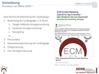 Umsetzung
Promotion von SMILE ECM ®
Jetzt kommt die Bewerbung der Landingpage:
1. Bewerbung der Landingpage, z. B. durch
a. Google AdWords-Anzeigenschaltung
b. Facebook-Anzeigenschaltung
c. Retargeting
d. …
2. Pressearbeit
3. Konversionsoptimierung der Landingpage
4. Erfolgsmessung
5. evtl. Strategieanpassung
 