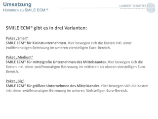 Umsetzung
Honorare zu SMILE ECM ®
SMILE ECM® gibt es in drei Varianten:
Paket „Small“
SMILE ECM® für Kleinstunternehmen. Hier bewegen sich die Kosten inkl. einer
zwölfmonatigen Betreuung im unteren vierstelligen Euro-Bereich.
Paket „Medium“
SMILE ECM® für mittelgroße Unternehmen des Mittelstandes. Hier bewegen sich die
Kosten inkl. einer zwölfmonatigen Betreuung im mittleren bis oberen vierstelligen Euro-
Bereich.
Paket „Big“
SMILE ECM® für größere Unternehmen des Mittelstandes. Hier bewegen sich die Kosten
inkl. einer zwölfmonatigen Betreuung im unteren fünfstelligen Euro-Bereich.
 