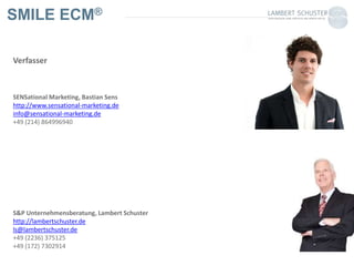 SMILE ECM®
Verfasser
SENSational Marketing, Bastian Sens
http://www.sensational-marketing.de
info@sensational-marketing.de
+49 (214) 864996940
S&P Unternehmensberatung, Lambert Schuster
http://lambertschuster.de
ls@lambertschuster.de
+49 (2236) 375125
+49 (172) 7302914
 
