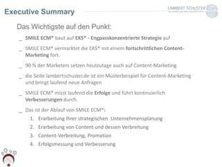 Das Wichtigste auf den Punkt:
_ SMILE ECM® baut auf EKS® - Engpasskonzentrierte Strategie auf
_ SMILE ECM® vermarktet die EKS® mit einem fortschrittlichen Content-
Marketing fort.
_ 90 % der Marketers setzen heutzutage auch auf Content-Marketing
_ die Seite lambertschuster.de ist ein Musterbeispiel für Content-Marketing
und bringt laufend neue Anfragen
_ SMILE ECM® misst laufend die Erfolge und führt kontinuierlich
Verbesserungen durch.
_ Das ist der Ablauf von SMILE ECM®:
1. Erarbeitung Ihrer strategischen Unternehmensplanung
2. Erarbeitung von Content und dessen Verbreitung
3. Content-Verbreitung, Promotion
4. Erfolgsmessung und Verbesserung
Executive Summary
 