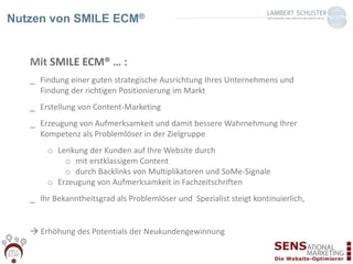 Mit SMILE ECM® … :
_ Findung einer guten strategische Ausrichtung Ihres Unternehmens und
Findung der richtigen Positionierung im Markt
_ Erstellung von Content-Marketing
_ Erzeugung von Aufmerksamkeit und damit bessere Wahrnehmung Ihrer
Kompetenz als Problemlöser in der Zielgruppe
o Lenkung der Kunden auf Ihre Website durch
o mit erstklassigem Content
o durch Backlinks von Multiplikatoren und SoMe-Signale
o Erzeugung von Aufmerksamkeit in Fachzeitschriften
_ Ihr Bekanntheitsgrad als Problemlöser und Spezialist steigt kontinuierlich,
 Erhöhung des Potentials der Neukundengewinnung
Nutzen von SMILE ECM®
 