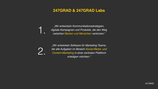 247GRAD & 247GRAD Labs
„Wir entwickeln Kommunikationsstrategien,
digitale Kampagnen und Produkte, die den Weg
zwischen Marken und Menschen verkürzen.“
„Wir entwickeln Software für Marketing-Teams,
die alle Aufgaben im Bereich Social-Media- und
Content-Marketing in einer zentralen Plattform
erledigen möchten.“
1.
2.
 