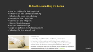 Rufen Sie einen Blog ins Leben
• Löse ein Problem für Ihre Zielgruppe
• Schreiben Sie eine ultimative Anleitung
• Schreiben Sie einen Listen-Beitrag
• Erstellen Sie eine Case Study
• Erstellen Sie eine Infograﬁk
• Machen Sie ein Interview
• Machen Sie eine Umfrage
• Zeige, wie es hinter den Kulissen aussieht
• Schreiben Sie über einen Trend
 