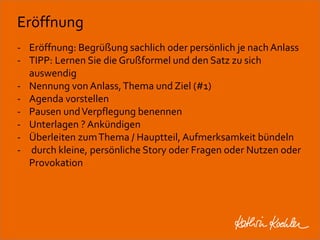 Eröffnung 
- Eröffnung: Begrüßung sachlich oder persönlich je nach Anlass 
- TIPP: Lernen Sie die Grußformel und den Satz zu sich 
auswendig 
- Nennung von Anlass, Thema und Ziel (#1) 
- Agenda vorstellen 
- Pausen und Verpflegung benennen 
- Unterlagen ? Ankündigen 
- Überleiten zum Thema / Hauptteil, Aufmerksamkeit bündeln 
- durch kleine, persönliche Story oder Fragen oder Nutzen oder 
Provokation 
Workshop Anke Rippert Soziale Netze - Berlin, 30. Mai 2013 
 