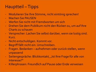 Hauptteil – Tipps 
- Modulieren Sie Ihre Stimme, nicht eintönig sprechen! 
- Machen Sie PAUSEN 
- Werfen Sie nicht mit Fremdworten um sich 
- Drehen Sie dem Publikum nicht den Rücken zu, um auf Ihre 
Charts zu schauen 
- Versprecher: Lachen Sie selbst darüber, wenn sie lustig sind. 
Kurz. 
- Nicht entschuldigen. Kommt vor. 
- Begriff fällt nicht ein. Umschreiben. 
- Fragen. Bedanken – aufnehmen oder zurück stellen, wenn 
unpassend 
- Seitengespräche: Blickkontakt, „Ist Ihre Frage für alle von 
Interesse?“ 
- Killerphrasen: Freundlich auf Pause oder Ende verweisen 
Workshop Anke Rippert Soziale Netze - Berlin, 30. Mai 2013 
 
