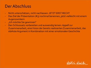 Der Abschluss 
- Nicht unterschätzen, nicht nachlassen: JETZT ERST RECHT 
- Das Ziel der Präsentation (#3) nochmal benennen, jetzt vielleicht mit einem 
Augenzwinkern 
- „Ich möchte Sie gewinnen“ 
- Den Schlusssatz vorbereiten und auswendig lernen: Appell zur 
Zusammenarbeit, eine Vision der bereits realisierten Zusammenarbeit, das 
stärkste Argument in Kombination mit einer emotionalen Geschichte 
Workshop Anke Rippert Soziale Netze - Berlin, 30. Mai 2013 
 