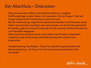 Der Abschluss – Diskussion 
- Diskussionsrunde eröffnen und zeitlichen Rahmen vorgeben 
- Eröffnungsfrage in petto haben. Am banalsten: Gibt es Fragen? Oder auf 
Fragen während der Präsentation zurück kommen 
- Bei der Vorbereitung mögliche Einwände durchspielen und Antworten parat 
haben (sie sind jetzt erschöpft, aber jetzt werden erst die Punkte gemacht!) 
- Einwände, egal wie schwachsinnig oder für Sie nervend, dankend annehmen 
und freundlich begegnen 
- Wenn Sie keine Antwort wissen: Auch dafür zwei Phrasen vorbereiten, 
möglichst unter Einbindung und Wiederholung Ihrer starken Kern- 
Argumente 
- Verabschiedung: Handshake + fester freundlicher Augenkontakt UND 
Namensnennung: „Ich freue mich auf unsere Zusammenarbeit, Herr 
Schneider“ 
Workshop Anke Rippert Soziale Netze - Berlin, 30. Mai 2013 
 