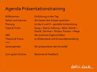 Agenda Präsentationstraining 
Willkommen Einführung in den Tag 
Sehen und staunen Wir lassen den Körper sprechen 
Planung ist das A und O – gezielte Vorbereitung 
Tipps & Tricks Gang + Stand, Haltung + Blick, Mimik + 
Gestik, Stimme + Tempo, Pausen + Wege 
ABC der positiven Eigenschaften 
Theorie & Praxis zu Widerstand und Einwandbehandlung 
*** 
Generalprobe Wir präsentieren den Ernstfall 
Zum guten Schluss Resümee & Feedback 
Workshop Anke Rippert Soziale Netze - Berlin, 30. Mai 2013 
 