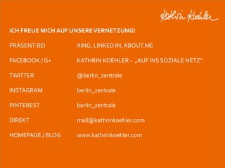 ICH FREUE MICH AUF UNSERE VERNETZUNG! 
PRÄSENT BEI XING, LINKED IN, ABOUT.ME 
FACEBOOK / G+ KATHRIN KOEHLER - „AUF INS SOZIALE NETZ“ 
TWITTER @berlin_zentrale 
INSTAGRAM berlin_zentrale 
PINTEREST berlin_zentrale 
DIREKT mail@kathrinkoehler.com 
HOMEPAGE / BLOG www.kathrinkoehler.com 
Workshop Anke Rippert Soziale Netze - Berlin, 30. Mai 2013 
