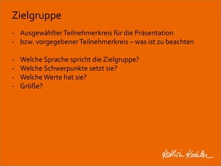 Zielgruppe 
- Ausgewählter Teilnehmerkreis für die Präsentation 
- bzw. vorgegebener Teilnehmerkreis – was ist zu beachten 
- Welche Sprache spricht die Zielgruppe? 
- Welche Schwerpunkte setzt sie? 
- Welche Werte hat sie? 
- Größe? 
Workshop Anke Rippert Soziale Netze - Berlin, 30. Mai 2013 
 