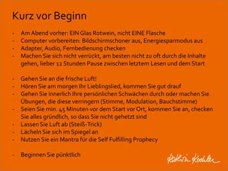 Kurz vor Beginn 
- Am Abend vorher: EIN Glas Rotwein, nicht EINE Flasche 
- Computer vorbereiten: Bildschirmschoner aus, Energiesparmodus aus 
- Adapter, Audio, Fernbedienung checken 
- Machen Sie sich nicht verrückt, am besten nicht zu oft durch die Inhalte 
gehen, lieber 12 Stunden Pause zwischen letztem Lesen und dem Start 
- Gehen Sie an die frische Luft! 
- Hören Sie am morgen Ihr Lieblingslied, kommen Sie gut drauf 
- Gehen Sie innerlich Ihre persönlichen Schwächen durch oder machen Sie 
Übungen, die diese verringern (Stimme, Modulation, Bauchstimme) 
- Seien Sie min. 45 Minuten vor dem Start vor Ort, kommen Sie an, checken 
Sie alles gründlich, so dass Sie nicht gehetzt sind 
- Lassen Sie Luft ab (Steiß-Trick) 
- Lächeln Sie sich im Spiegel an 
- Nutzen Sie ein Mantra für die Self Fulfilling Prophecy 
- Beginnen Sie pünktlich 
Workshop Anke Rippert Soziale Netze - Berlin, 30. Mai 2013 
 