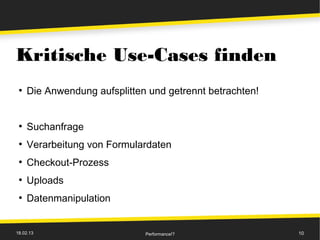 Kritische Use-Cases finden
 ●
     Die Anwendung aufsplitten und getrennt betrachten!


 ●
     Suchanfrage
 ●
     Verarbeitung von Formulardaten
 ●
     Checkout-Prozess
 ●
     Uploads
 ●
     Datenmanipulation


18.02.13                      Performance!?               10
 
