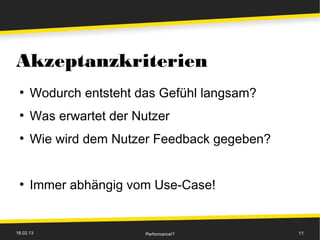 Akzeptanzkriterien
 ●
      Wodurch entsteht das Gefühl langsam?
 ●
      Was erwartet der Nutzer
 ●
      Wie wird dem Nutzer Feedback gegeben?


 ●
      Immer abhängig vom Use-Case!


18.02.13                 Performance!?        11
 