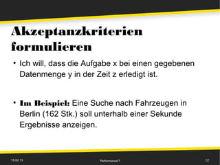 Akzeptanzkriterien
formulieren
 ●
     Ich will, dass die Aufgabe x bei einen gegebenen
     Datenmenge y in der Zeit z erledigt ist.


 ●
     Im Beispiel: Eine Suche nach Fahrzeugen in
     Berlin (162 Stk.) soll unterhalb einer Sekunde
     Ergebnisse anzeigen.



18.02.13                   Performance!?                12
 