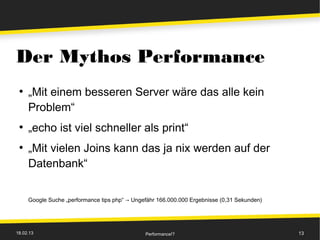 Der Mythos Performance
 ●
     „Mit einem besseren Server wäre das alle kein
     Problem“
 ●
     „echo ist viel schneller als print“
 ●
     „Mit vielen Joins kann das ja nix werden auf der
     Datenbank“


     Google Suche „performance tips php“ → Ungefähr 166.000.000 Ergebnisse (0,31 Sekunden)




18.02.13                                       Performance!?                                 13
 