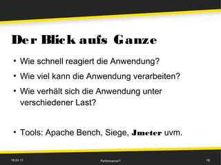 De r Blic k aufs Ganze
 ●
      Wie schnell reagiert die Anwendung?
 ●
      Wie viel kann die Anwendung verarbeiten?
 ●
      Wie verhält sich die Anwendung unter
      verschiedener Last?


 ●
      Tools: Apache Bench, Siege, Jmeter uvm.


18.02.13                  Performance!?          16
 