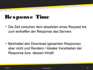 Re s pons e Time
 ●
     Die Zeit zwischen dem absetzten eines Request bis
     zum eintreffen der Response des Servers


 ●
     Beinhaltet den Download (gesamten Response)
     aber nicht und Rendern / lokales Verarbeiten der
     Response bzw. dessen Inhalt!



18.02.13                   Performance!?                 18
 