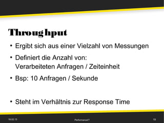 Throughput
 ●
      Ergibt sich aus einer Vielzahl von Messungen
 ●
      Definiert die Anzahl von:
      Verarbeiteten Anfragen / Zeiteinheit
 ●
      Bsp: 10 Anfragen / Sekunde


 ●
      Steht im Verhältnis zur Response Time

18.02.13                  Performance!?              19
 