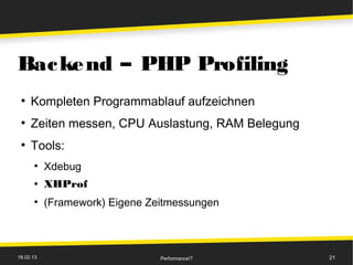 Bac ke nd – PHP Profiling
 ●
     Kompleten Programmablauf aufzeichnen
 ●
     Zeiten messen, CPU Auslastung, RAM Belegung
 ●
     Tools:
      ●
           Xdebug
      ●    XHProf
      ●
           (Framework) Eigene Zeitmessungen



18.02.13                        Performance!?      21
 