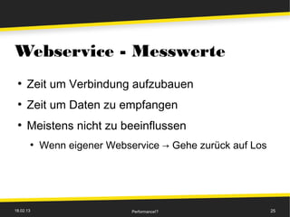 Webservice - Messwerte
 ●
      Zeit um Verbindung aufzubauen
 ●
      Zeit um Daten zu empfangen
 ●
      Meistens nicht zu beeinflussen
       ●
           Wenn eigener Webservice → Gehe zurück auf Los




18.02.13                     Performance!?                 25
 