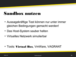 Sandbox nutzen
 ●
      Aussagekräftige Test können nur unter immer
      gleichen Bedingungen gemacht werden!
 ●
      Das Host-System sauber halten
 ●
      Virtuelles Netzwerk simulierbar


 ●
      Tools: Virtual Box, VmWare, VAGRANT

18.02.13                   Performance!?            28
 