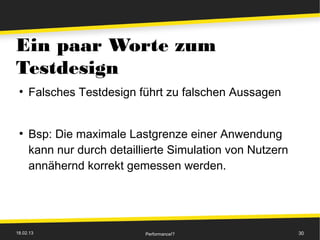 Ein paar Worte zum
Testdesign
 ●
     Falsches Testdesign führt zu falschen Aussagen


 ●
     Bsp: Die maximale Lastgrenze einer Anwendung
     kann nur durch detaillierte Simulation von Nutzern
     annähernd korrekt gemessen werden.




18.02.13                   Performance!?                  30
 