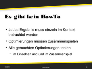 Es gibt ke in HowTo

 ●
      Jedes Ergebnis muss einzeln im Kontext
      betrachtet werden
 ●
      Optimierungen müssen zusammenspielen
 ●
      Alle gemachten Optimierungen testen
       ●
           Im Einzelnen und und im Zusammenspiel


18.02.13                     Performance!?         35
 