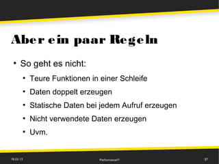 Abe r e in paar Re ge ln
 ●
      So geht es nicht:
       ●
           Teure Funktionen in einer Schleife
       ●
           Daten doppelt erzeugen
       ●
           Statische Daten bei jedem Aufruf erzeugen
       ●
           Nicht verwendete Daten erzeugen
       ●
           Uvm.


18.02.13                       Performance!?           37
 