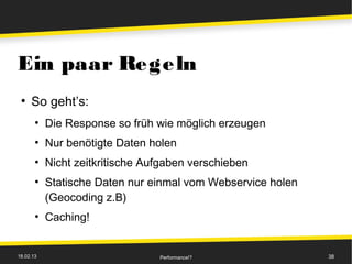 Ein paar Regeln
 ●
     So geht’s:
       ●
           Die Response so früh wie möglich erzeugen
       ●
           Nur benötigte Daten holen
       ●
           Nicht zeitkritische Aufgaben verschieben
       ●
           Statische Daten nur einmal vom Webservice holen
           (Geocoding z.B)
       ●
           Caching!


18.02.13                         Performance!?               38
 