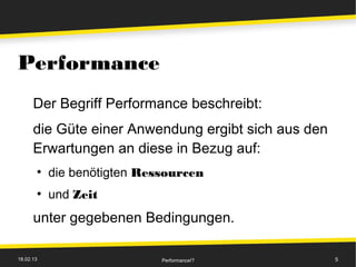 Performance
      Der Begriff Performance beschreibt:
      die Güte einer Anwendung ergibt sich aus den
      Erwartungen an diese in Bezug auf:
       ●
           die benötigten Ressourcen
       ●
           und Zeit
      unter gegebenen Bedingungen.

18.02.13                     Performance!?           5
 